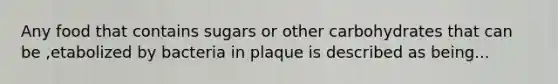 Any food that contains sugars or other carbohydrates that can be ,etabolized by bacteria in plaque is described as being...