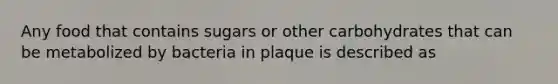 Any food that contains sugars or other carbohydrates that can be metabolized by bacteria in plaque is described as