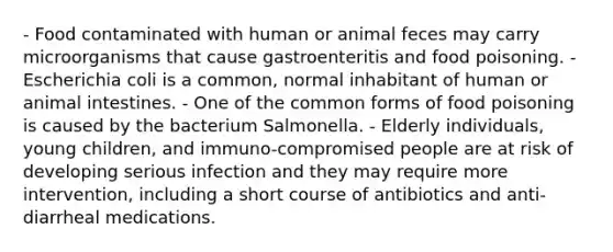 - Food contaminated with human or animal feces may carry microorganisms that cause gastroenteritis and food poisoning. - Escherichia coli is a common, normal inhabitant of human or animal intestines. - One of the common forms of food poisoning is caused by the bacterium Salmonella. - Elderly individuals, young children, and immuno-compromised people are at risk of developing serious infection and they may require more intervention, including a short course of antibiotics and anti-diarrheal medications.