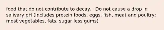 food that do not contribute to decay. · Do not cause a drop in salivary pH (Includes protein foods, eggs, fish, meat and poultry; most vegetables, fats, sugar less gums)