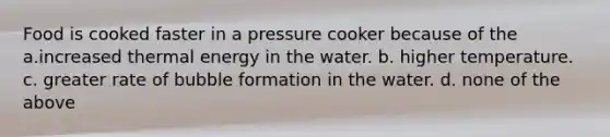 Food is cooked faster in a pressure cooker because of the a.increased thermal energy in the water. b. higher temperature. c. greater rate of bubble formation in the water. d. none of the above