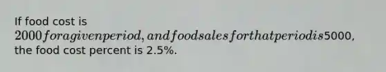 If food cost is 2000 for a given period, and food sales for that period is5000, the food cost percent is 2.5%.