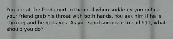 You are at the food court in the mall when suddenly you notice your friend grab his throat with both hands. You ask him if he is choking and he nods yes. As you send someone to call 911, what should you do?