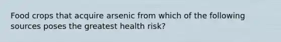 Food crops that acquire arsenic from which of the following sources poses the greatest health risk?