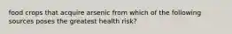 food crops that acquire arsenic from which of the following sources poses the greatest health risk?