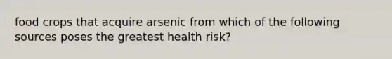 food crops that acquire arsenic from which of the following sources poses the greatest health risk?