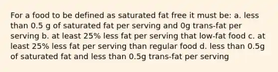 For a food to be defined as saturated fat free it must be: a. less than 0.5 g of saturated fat per serving and 0g trans-fat per serving b. at least 25% less fat per serving that low-fat food c. at least 25% less fat per serving than regular food d. less than 0.5g of saturated fat and less than 0.5g trans-fat per serving