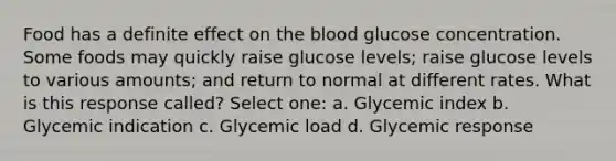 Food has a definite effect on the blood glucose concentration. Some foods may quickly raise glucose levels; raise glucose levels to various amounts; and return to normal at different rates. What is this response called? Select one: a. Glycemic index b. Glycemic indication c. Glycemic load d. Glycemic response