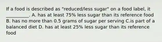 If a food is described as "reduced/less sugar" on a food label, it __________. A. has at least 75% less sugar than its reference food B. has no more than 0.5 grams of sugar per serving C.is part of a balanced diet D. has at least 25% less sugar than its reference food