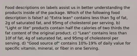 Food descriptions on labels assist us in better understanding the products inside of the package. Which of the following food description is false? a) "Extra lean" contains less than 5g of fat, 2g of saturated fat, and 95mg of cholesterol per serving. b) "Light or lite" products contain half the calories of two thirds the fat content of the original product. c) "Lean" contains less than 10f of fat, 4g of saturated fat, and 95mg of cholesterol per serving. d) "Good source of" contains 10%-19% of daily value for specific vitamin, mineral, or fiber in one Serving.