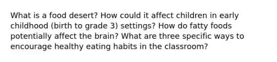 What is a food desert? How could it affect children in early childhood (birth to grade 3) settings? How do fatty foods potentially affect the brain? What are three specific ways to encourage healthy eating habits in the classroom?
