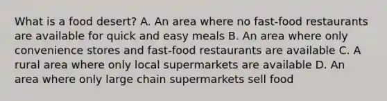 What is a food desert? A. An area where no fast-food restaurants are available for quick and easy meals B. An area where only convenience stores and fast-food restaurants are available C. A rural area where only local supermarkets are available D. An area where only large chain supermarkets sell food