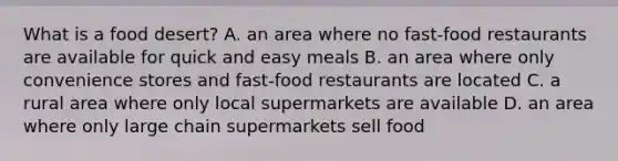 What is a food desert? A. an area where no fast-food restaurants are available for quick and easy meals B. an area where only convenience stores and fast-food restaurants are located C. a rural area where only local supermarkets are available D. an area where only large chain supermarkets sell food