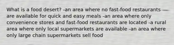 What is a food desert? -an area where no fast-food restaurants are available for quick and easy meals -an area where only convenience stores and fast-food restaurants are located -a rural area where only local supermarkets are available -an area where only large chain supermarkets sell food