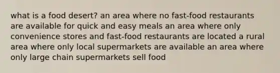 what is a food desert? an area where no fast-food restaurants are available for quick and easy meals an area where only convenience stores and fast-food restaurants are located a rural area where only local supermarkets are available an area where only large chain supermarkets sell food