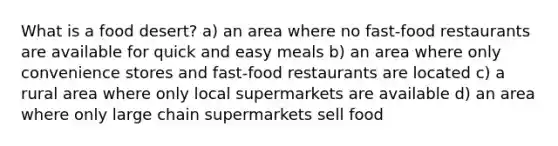 What is a food desert? a) an area where no fast-food restaurants are available for quick and easy meals b) an area where only convenience stores and fast-food restaurants are located c) a rural area where only local supermarkets are available d) an area where only large chain supermarkets sell food