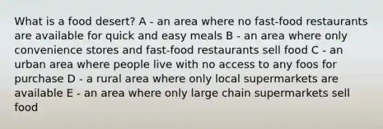 What is a food desert? A - an area where no fast-food restaurants are available for quick and easy meals B - an area where only convenience stores and fast-food restaurants sell food C - an urban area where people live with no access to any foos for purchase D - a rural area where only local supermarkets are available E - an area where only large chain supermarkets sell food