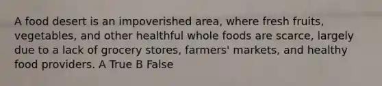 A food desert is an impoverished area, where fresh fruits, vegetables, and other healthful whole foods are scarce, largely due to a lack of grocery stores, farmers' markets, and healthy food providers. A True B False