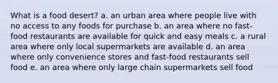 What is a food desert?​ a. ​an urban area where people live with no access to any foods for purchase b. ​an area where no fast-food restaurants are available for quick and easy meals c. ​a rural area where only local supermarkets are available d. ​an area where only convenience stores and fast-food restaurants sell food e. ​an area where only large chain supermarkets sell food