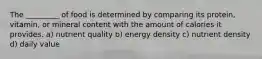 The _________ of food is determined by comparing its protein, vitamin, or mineral content with the amount of calories it provides. a) nutrient quality b) energy density c) nutrient density d) daily value