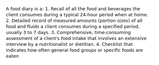 A food diary is a: 1. Recall of all the food and beverages the client consumes during a typical 24-hour period when at home. 2. Detailed record of measured amounts (portion sizes) of all food and fluids a client consumes during a specified period, usually 3 to 7 days. 3. Comprehensive, time-consuming assessment of a client's food intake that involves an extensive interview by a nutritionalist or dietitian. 4. Checklist that indicates how often general food groups or specific foods are eaten