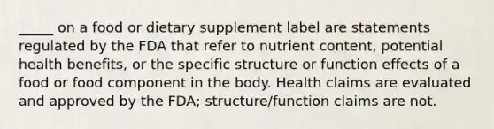 _____ on a food or dietary supplement label are statements regulated by the FDA that refer to nutrient content, potential health benefits, or the specific structure or function effects of a food or food component in the body. Health claims are evaluated and approved by the FDA; structure/function claims are not.