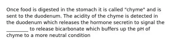 Once food is digested in <a href='https://www.questionai.com/knowledge/kLccSGjkt8-the-stomach' class='anchor-knowledge'>the stomach</a> it is called "chyme" and is sent to the duodenum. The acidity of the chyme is detected in the duodenum which releases the hormone secretin to signal the _________ to release bicarbonate which buffers up the pH of chyme to a more neutral condition