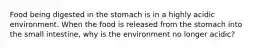 Food being digested in the stomach is in a highly acidic environment. When the food is released from the stomach into the small intestine, why is the environment no longer acidic?