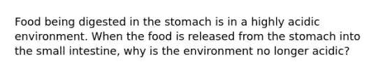 Food being digested in the stomach is in a highly acidic environment. When the food is released from the stomach into the small intestine, why is the environment no longer acidic?