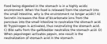 Food being digested in the stomach is in a highly acidic environment. When the food is released from the stomach into the small intestine, why is the environment no longer acidic? A) Secretin increases the flow of bicarbonate ions from the pancreas into the small intestine to neutralize the stomach acid. B) Trypsinogen is activated, thus neutralizing the stomach acid. C) Bile salts from the gallbladder neutralize the stomach acid. D) When pepsinogen activates pepsin, one result is the neutralization of stomach acid in the stomach.