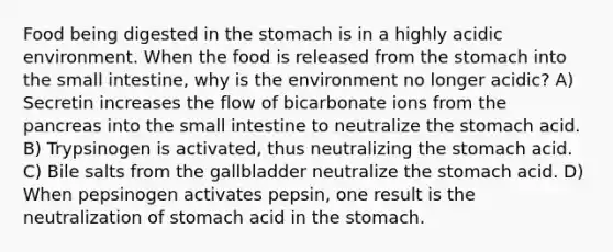 Food being digested in the stomach is in a highly acidic environment. When the food is released from the stomach into the small intestine, why is the environment no longer acidic? A) Secretin increases the flow of bicarbonate ions from the pancreas into the small intestine to neutralize the stomach acid. B) Trypsinogen is activated, thus neutralizing the stomach acid. C) Bile salts from the gallbladder neutralize the stomach acid. D) When pepsinogen activates pepsin, one result is the neutralization of stomach acid in the stomach.