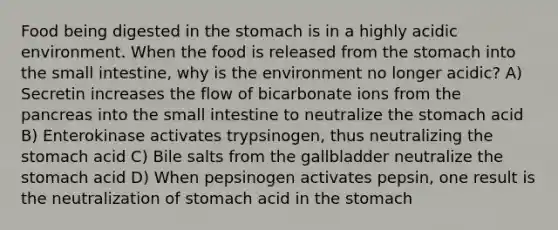 Food being digested in the stomach is in a highly acidic environment. When the food is released from the stomach into the small intestine, why is the environment no longer acidic? A) Secretin increases the flow of bicarbonate ions from the pancreas into the small intestine to neutralize the stomach acid B) Enterokinase activates trypsinogen, thus neutralizing the stomach acid C) Bile salts from the gallbladder neutralize the stomach acid D) When pepsinogen activates pepsin, one result is the neutralization of stomach acid in the stomach