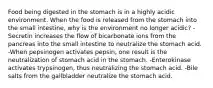 Food being digested in the stomach is in a highly acidic environment. When the food is released from the stomach into the small intestine, why is the environment no longer acidic? -Secretin increases the flow of bicarbonate ions from the pancreas into the small intestine to neutralize the stomach acid. -When pepsinogen activates pepsin, one result is the neutralization of stomach acid in the stomach. -Enterokinase activates trypsinogen, thus neutralizing the stomach acid. -Bile salts from the gallbladder neutralize the stomach acid.