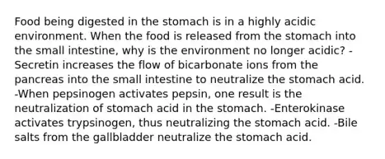 Food being digested in <a href='https://www.questionai.com/knowledge/kLccSGjkt8-the-stomach' class='anchor-knowledge'>the stomach</a> is in a highly acidic environment. When the food is released from the stomach into <a href='https://www.questionai.com/knowledge/kt623fh5xn-the-small-intestine' class='anchor-knowledge'>the small intestine</a>, why is the environment no longer acidic? -Secretin increases the flow of bicarbonate ions from <a href='https://www.questionai.com/knowledge/kITHRba4Cd-the-pancreas' class='anchor-knowledge'>the pancreas</a> into the small intestine to neutralize the stomach acid. -When pepsinogen activates pepsin, one result is the neutralization of stomach acid in the stomach. -Enterokinase activates trypsinogen, thus neutralizing the stomach acid. -Bile salts from the gallbladder neutralize the stomach acid.