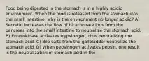 Food being digested in the stomach is in a highly acidic environment. When the food is released from the stomach into the small intestine, why is the environment no longer acidic? A) Secretin increases the flow of bicarbonate ions from the pancreas into the small intestine to neutralize the stomach acid. B) Enterokinase activates trypsinogen, thus neutralizing the stomach acid. C) Bile salts from the gallbladder neutralize the stomach acid. D) When pepsinogen activates pepsin, one result is the neutralization of stomach acid in the