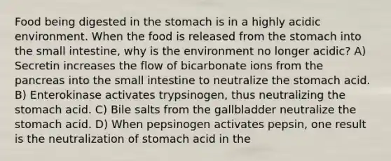 Food being digested in the stomach is in a highly acidic environment. When the food is released from the stomach into the small intestine, why is the environment no longer acidic? A) Secretin increases the flow of bicarbonate ions from the pancreas into the small intestine to neutralize the stomach acid. B) Enterokinase activates trypsinogen, thus neutralizing the stomach acid. C) Bile salts from the gallbladder neutralize the stomach acid. D) When pepsinogen activates pepsin, one result is the neutralization of stomach acid in the