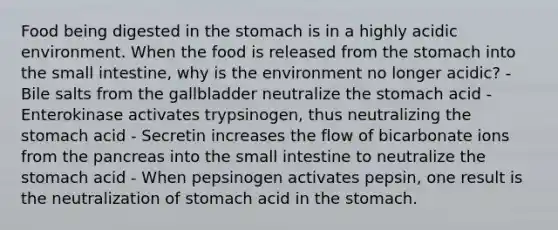 Food being digested in the stomach is in a highly acidic environment. When the food is released from the stomach into the small intestine, why is the environment no longer acidic? - Bile salts from the gallbladder neutralize the stomach acid - Enterokinase activates trypsinogen, thus neutralizing the stomach acid - Secretin increases the flow of bicarbonate ions from the pancreas into the small intestine to neutralize the stomach acid - When pepsinogen activates pepsin, one result is the neutralization of stomach acid in the stomach.