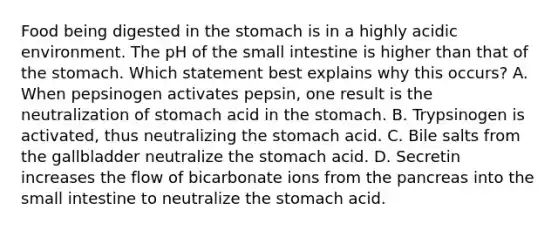 Food being digested in the stomach is in a highly acidic environment. The pH of the small intestine is higher than that of the stomach. Which statement best explains why this occurs? A. When pepsinogen activates pepsin, one result is the neutralization of stomach acid in the stomach. B. Trypsinogen is activated, thus neutralizing the stomach acid. C. Bile salts from the gallbladder neutralize the stomach acid. D. Secretin increases the flow of bicarbonate ions from the pancreas into the small intestine to neutralize the stomach acid.