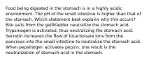 Food being digested in the stomach is in a highly acidic environment. The pH of the small intestine is higher than that of the stomach. Which statement best explains why this occurs? Bile salts from the gallbladder neutralize the stomach acid. Trypsinogen is activated, thus neutralizing the stomach acid. Secretin increases the ﬂow of bicarbonate ions from the pancreas into the small intestine to neutralize the stomach acid. When pepsinogen activates pepsin, one result is the neutralization of stomach acid in the stomach.