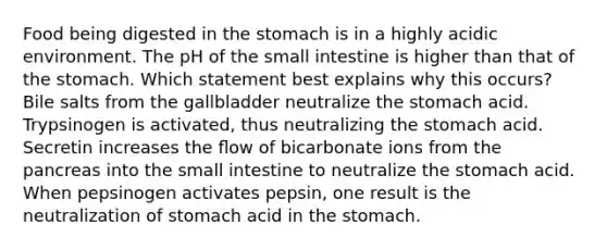 Food being digested in the stomach is in a highly acidic environment. The pH of the small intestine is higher than that of the stomach. Which statement best explains why this occurs? Bile salts from the gallbladder neutralize the stomach acid. Trypsinogen is activated, thus neutralizing the stomach acid. Secretin increases the ﬂow of bicarbonate ions from the pancreas into the small intestine to neutralize the stomach acid. When pepsinogen activates pepsin, one result is the neutralization of stomach acid in the stomach.