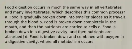 Food digestion occurs in much the same way in all vertebrates and many invertebrates. Which describes this common process? a. Food is gradually broken down into smaller pieces as it travels through the blood b. Food is broken down completely in the mouth, and then the nutrients are carried to cells c. Food is broken down in a digestive cavity, and then nutrients are absorbed] d. Food is broken down and combined with oxygen in a digestive cavity, where all metabolism occurs