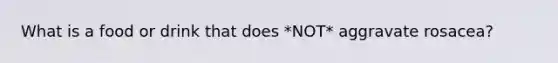 What is a food or drink that does *NOT* aggravate rosacea?