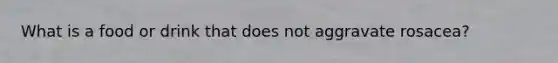 What is a food or drink that does not aggravate rosacea?