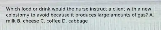 Which food or drink would the nurse instruct a client with a new colostomy to avoid because it produces large amounts of gas? A. milk B. cheese C. coffee D. cabbage