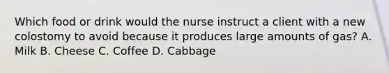 Which food or drink would the nurse instruct a client with a new colostomy to avoid because it produces large amounts of gas? A. Milk B. Cheese C. Coffee D. Cabbage