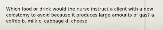 Which food or drink would the nurse instruct a client with a new colostomy to avoid because it produces large amounts of gas? a. coffee b. milk c. cabbage d. cheese