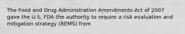 The Food and Drug Administration Amendments Act of 2007 gave the U.S. FDA the authority to require a risk evaluation and mitigation strategy (REMS) from