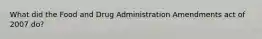 What did the Food and Drug Administration Amendments act of 2007 do?