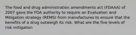 The food and drug administration amendments act (FDAAA) of 2007 gave the FDA authority to require an Evaluation and Mitigation strategy (REMS) from manufactures to ensure that the benefits of a drug outweigh its risk. What are the five levels of risk mitigation