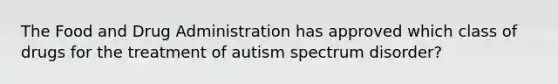 The Food and Drug Administration has approved which class of drugs for the treatment of autism spectrum disorder?